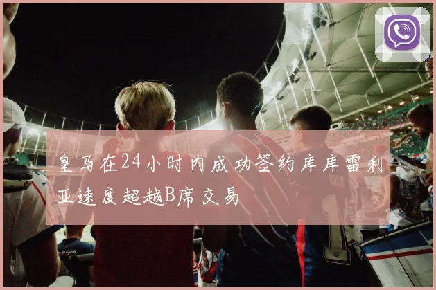 皇马在24小时内成功签约库库雷利亚速度超越B席交易