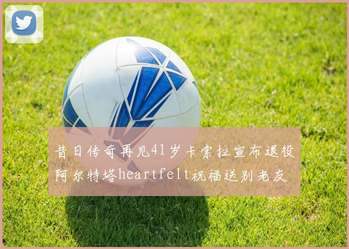 昔日传奇再见41岁卡索拉宣布退役阿尔特塔heartfelt祝福送别老友