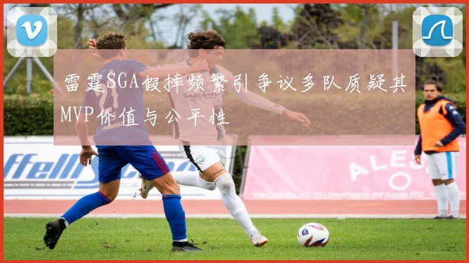 雷霆SGA假摔频繁引争议多队质疑其MVP价值与公平性