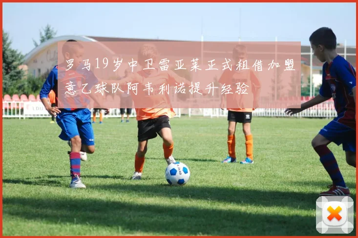 罗马19岁中卫雷亚莱正式租借加盟意乙球队阿韦利诺提升经验