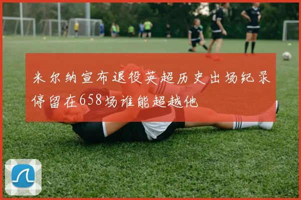 米尔纳宣布退役英超历史出场纪录停留在658场谁能超越他