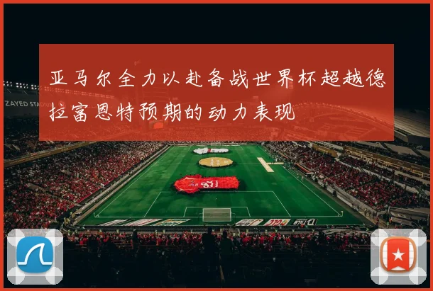 亚马尔全力以赴备战世界杯超越德拉富恩特预期的动力表现