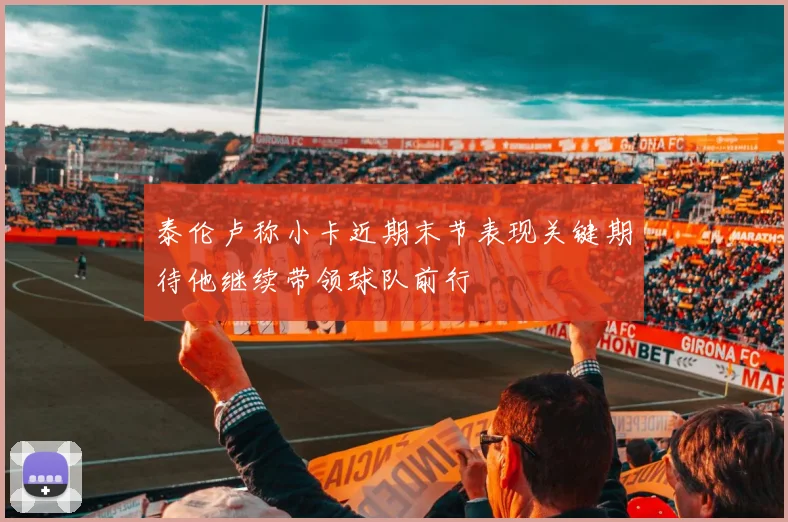 泰伦卢称小卡近期末节表现关键期待他继续带领球队前行