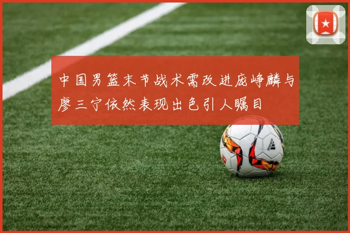 中国男篮末节战术需改进庞峥麟与廖三宁依然表现出色引人瞩目