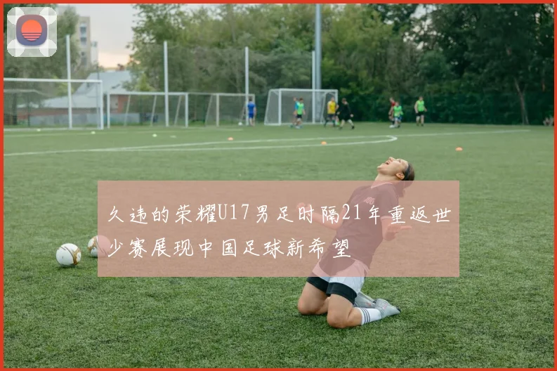 久违的荣耀U17男足时隔21年重返世少赛展现中国足球新希望