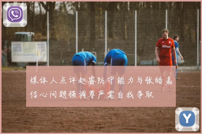 媒体人点评赵睿防守能力与张皓嘉信心问题强调尊严需自我争取