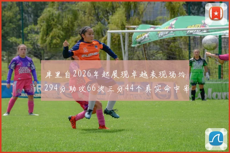 库里自2026年起展现卓越表现场均294分助攻66次三分44个真实命中率高达637