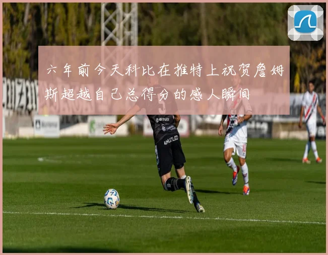 六年前今天科比在推特上祝贺詹姆斯超越自己总得分的感人瞬间