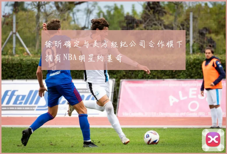 徐昕确定与美方经纪公司合作旗下拥有NBA明星约基奇