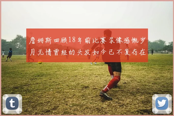 詹姆斯回顾18年前比赛录像感慨岁月无情曾经的头发如今已不复存在
