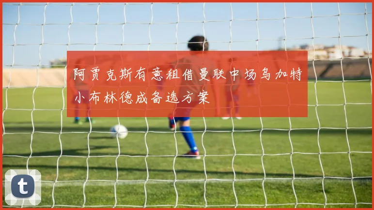 阿贾克斯有意租借曼联中场乌加特小布林德成备选方案