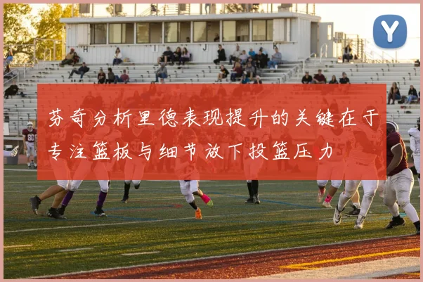 芬奇分析里德表现提升的关键在于专注篮板与细节放下投篮压力