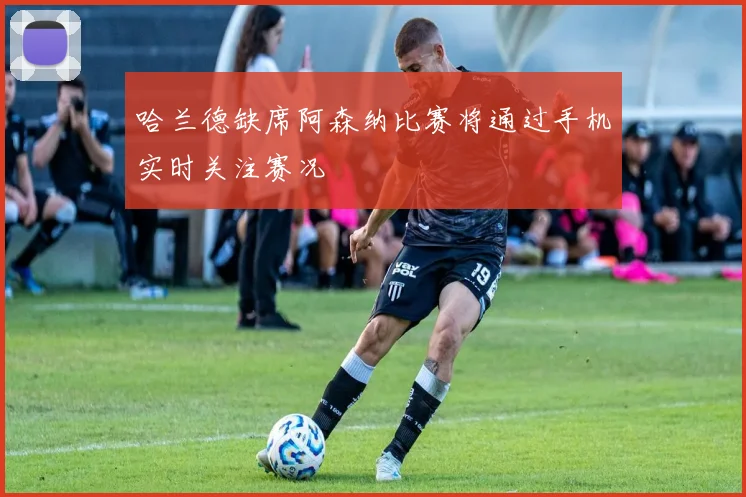 哈兰德缺席阿森纳比赛将通过手机实时关注赛况