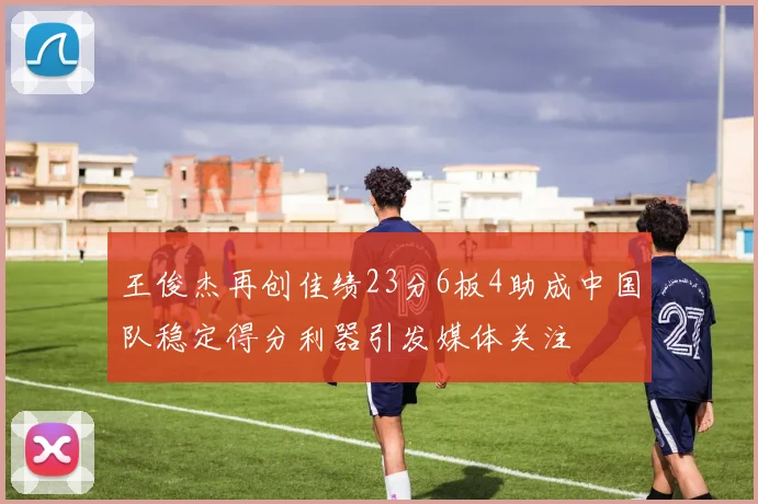 王俊杰再创佳绩23分6板4助成中国队稳定得分利器引发媒体关注