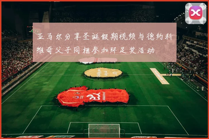 亚马尔分享圣诞假期视频与德约科维奇父子同框参加环足奖活动