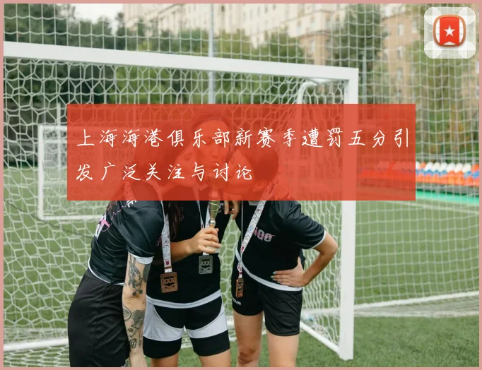 上海海港俱乐部新赛季遭罚五分引发广泛关注与讨论
