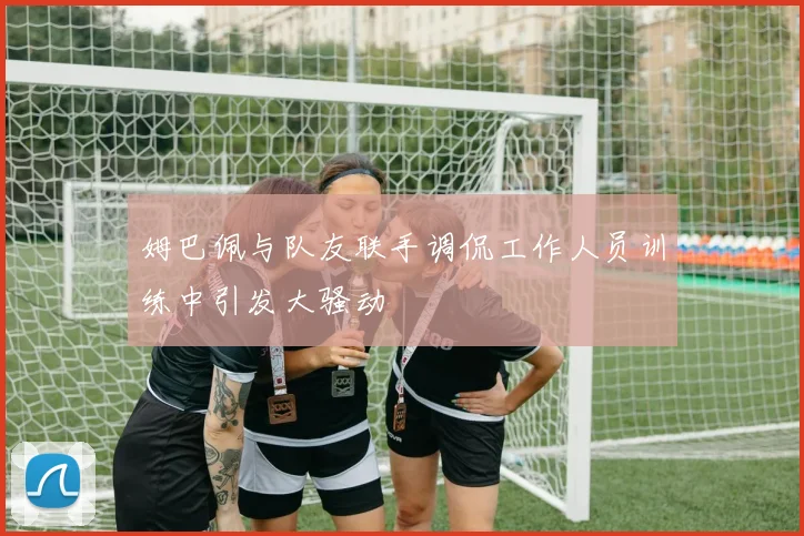 姆巴佩与队友联手调侃工作人员训练中引发大骚动
